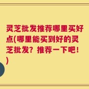 灵芝批发推荐哪里买好点(哪里能买到好的灵芝批发？推荐一下吧！)