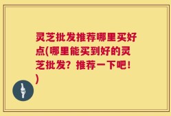 灵芝批发推荐哪里买好点(哪里能买到好的灵芝批发？推荐一下吧！)