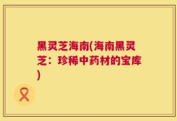 黑灵芝海南(海南黑灵芝：珍稀中药材的宝库)