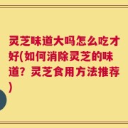 灵芝味道大吗怎么吃才好(如何消除灵芝的味道？灵芝食用方法推荐)