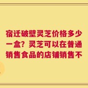 宿迁破壁灵芝价格多少一盒？灵芝可以在普通销售食品的店铺销售不