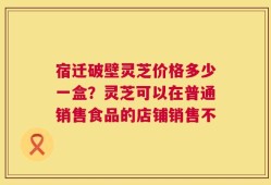 宿迁破壁灵芝价格多少一盒？灵芝可以在普通销售食品的店铺销售不