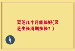 灵芝几个月能长好(灵芝生长周期多长？)