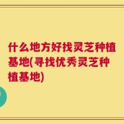 什么地方好找灵芝种植基地(寻找优秀灵芝种植基地)