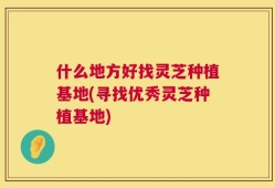 什么地方好找灵芝种植基地(寻找优秀灵芝种植基地)
