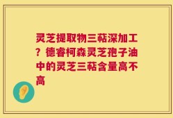 灵芝提取物三萜深加工？德睿柯森灵芝孢子油中的灵芝三萜含量高不高