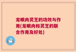 龙眼肉灵芝的功效与作用(龙眼肉和灵芝的联合作用及好处)
