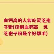 血钙高的人能吃灵芝孢子粉(控制血钙高　灵芝孢子粉是个好帮手)