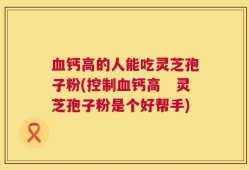 血钙高的人能吃灵芝孢子粉(控制血钙高　灵芝孢子粉是个好帮手)