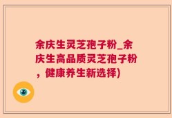 余庆生灵芝孢子粉_余庆生高品质灵芝孢子粉，健康养生新选择)