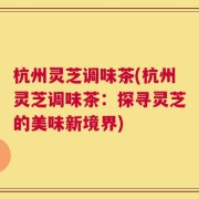 杭州灵芝调味茶(杭州灵芝调味茶：探寻灵芝的美味新境界)
