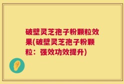 破壁灵芝孢子粉颗粒效果(破壁灵芝孢子粉颗粒：强效功效提升)