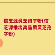 信芝源灵芝孢子粉(信芝源推出高品质灵芝孢子粉)
