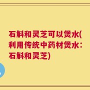 石斛和灵芝可以煲水(利用传统中药材煲水：石斛和灵芝)