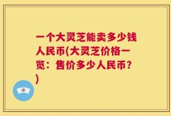 一个大灵芝能卖多少钱人民币(大灵芝价格一览：售价多少人民币？)