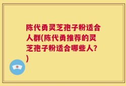 陈代勇灵芝孢子粉适合人群(陈代勇推荐的灵芝孢子粉适合哪些人？)