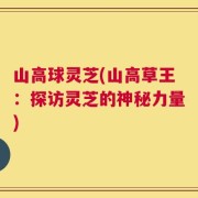 山高球灵芝(山高草王：探访灵芝的神秘力量)