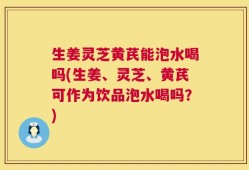 生姜灵芝黄芪能泡水喝吗(生姜、灵芝、黄芪可作为饮品泡水喝吗？)