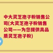 中大灵芝孢子粉销售公司(大灵芝孢子粉销售公司——为您提供高品质灵芝孢子粉)