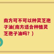 南方可不可以种灵芝孢子油(南方适合种植灵芝孢子油吗？)