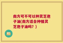 南方可不可以种灵芝孢子油(南方适合种植灵芝孢子油吗？)