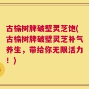 古榆树牌破壁灵芝饱(古榆树牌破壁灵芝补气养生，带给你无限活力！)