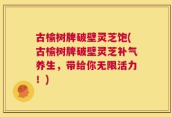 古榆树牌破壁灵芝饱(古榆树牌破壁灵芝补气养生，带给你无限活力！)