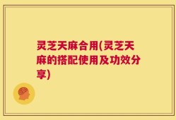 灵芝天麻合用(灵芝天麻的搭配使用及功效分享)