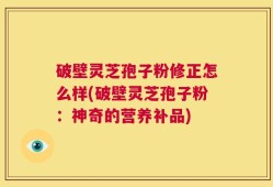 破壁灵芝孢子粉修正怎么样(破壁灵芝孢子粉：神奇的营养补品)