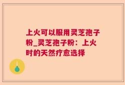 上火可以服用灵芝孢子粉_灵芝孢子粉：上火时的天然疗愈选择