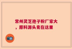 常州灵芝孢子粉厂家大，原料源头竟在这里