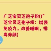 广芝宝灵芝孢子粉(广芝宝灵芝孢子粉：增强免疫力，改善睡眠，排毒养颜)