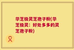 华芝极灵芝孢子粉(华芝极灵：好处多多的灵芝孢子粉)