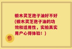 椴木灵芝孢子油好不好(椴木灵芝孢子油的功效和适用性，实拍真实用户心得体验！)
