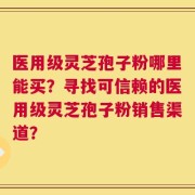 医用级灵芝孢子粉哪里能买？寻找可信赖的医用级灵芝孢子粉销售渠道？