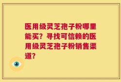 医用级灵芝孢子粉哪里能买？寻找可信赖的医用级灵芝孢子粉销售渠道？