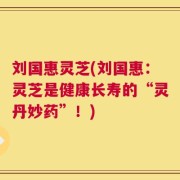 刘国惠灵芝(刘国惠：灵芝是健康长寿的“灵丹妙药”！)