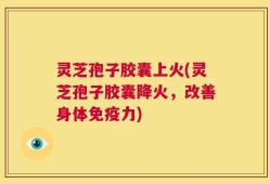 灵芝孢子胶囊上火(灵芝孢子胶囊降火，改善身体免疫力)
