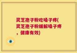 灵芝孢子粉吃嗓子疼(灵芝孢子粉缓解嗓子疼，健康有效)