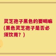灵芝孢子黑色的要喝嘛(黑色灵芝孢子是否必须饮用？)