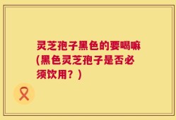 灵芝孢子黑色的要喝嘛(黑色灵芝孢子是否必须饮用？)