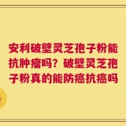 安利破壁灵芝孢子粉能抗肿瘤吗？破壁灵芝孢子粉真的能防癌抗癌吗