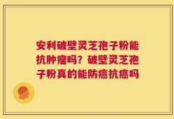 安利破壁灵芝孢子粉能抗肿瘤吗？破壁灵芝孢子粉真的能防癌抗癌吗