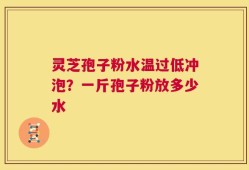 灵芝孢子粉水温过低冲泡？一斤孢子粉放多少水