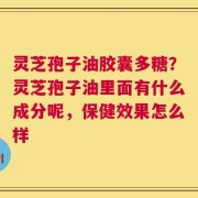 灵芝孢子油胶囊多糖？灵芝孢子油里面有什么成分呢，保健效果怎么样