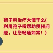 孢子粉治疗大便干么(利用孢子粉帮助便秘问题，让您畅通如常！)