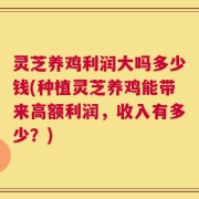 灵芝养鸡利润大吗多少钱(种植灵芝养鸡能带来高额利润，收入有多少？)