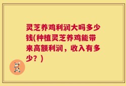 灵芝养鸡利润大吗多少钱(种植灵芝养鸡能带来高额利润，收入有多少？)