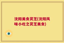 沈阳美食灵芝(沈阳风味小吃之灵芝美食)