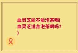 血灵芝能不能泡茶喝(血灵芝适合泡茶喝吗？)
